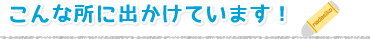 こんな所に出かけています!